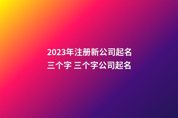 2023年注册新公司起名三个字 三个字公司起名